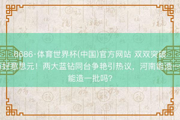 6686·体育世界杯(中国)官方网站 双双突破800万好意思元！两大蓝钻同台争艳引热议，河南能造一批吗？