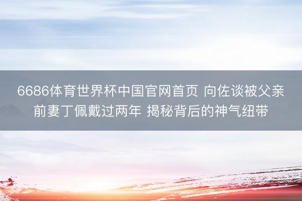 6686体育世界杯中国官网首页 向佐谈被父亲前妻丁佩戴过两年 揭秘背后的神气纽带