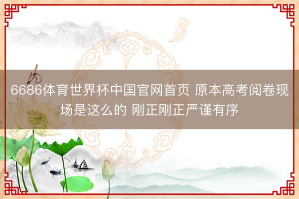 6686体育世界杯中国官网首页 原本高考阅卷现场是这么的 刚正刚正严谨有序
