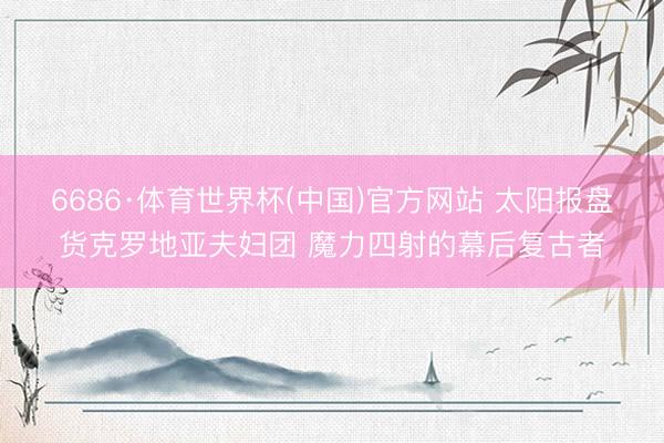 6686·体育世界杯(中国)官方网站 太阳报盘货克罗地亚夫妇团 魔力四射的幕后复古者